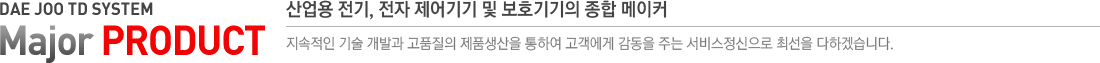 DAE JOO TD SYSTEM Major PRODUCT 산업용 전기, 전자 제어기기 및 보호기기의 종합 메이커 지속적인 기술 개발과 고품질의 제품생산을 통하여 고객에게 감동을 주는 서비스정신으로 최선을 다하겠습니다.